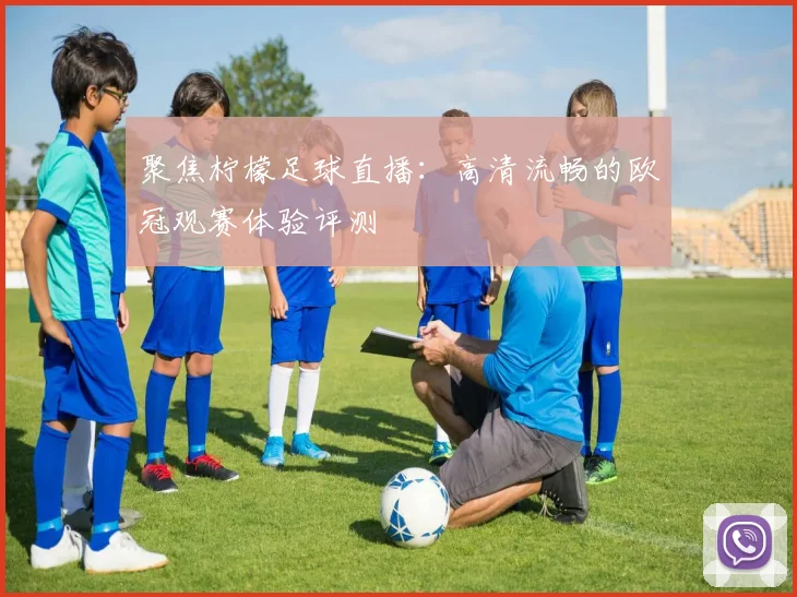 聚焦柠檬足球直播：高清流畅的欧冠观赛体验评测