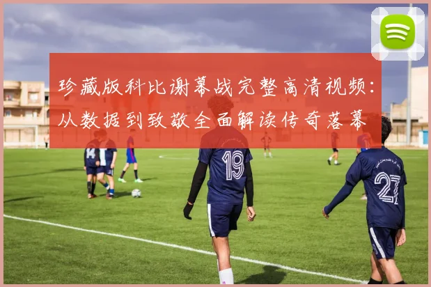 珍藏版科比谢幕战完整高清视频：从数据到致敬全面解读传奇落幕