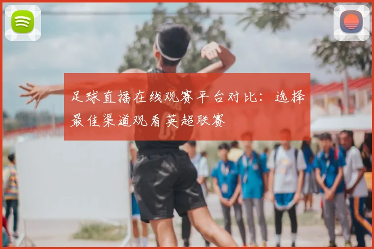 足球直播在线观赛平台对比：选择最佳渠道观看英超联赛