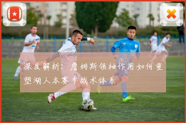 深度解析：詹姆斯领袖作用如何重塑湖人本赛季战术体系