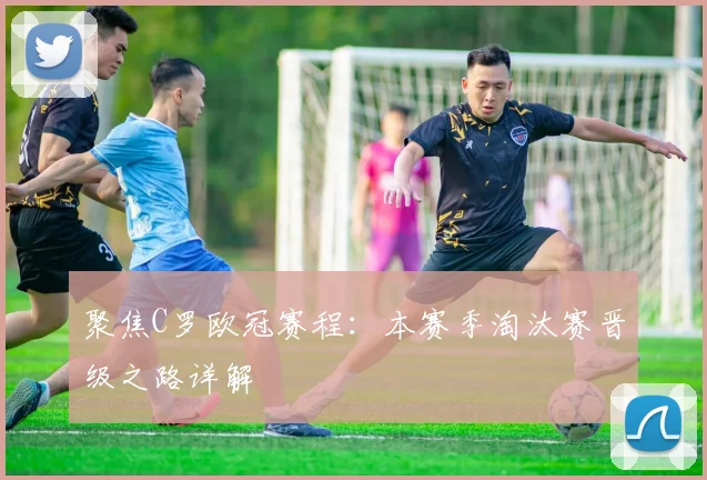 聚焦C罗欧冠赛程：本赛季淘汰赛晋级之路详解